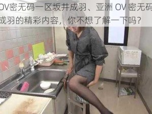 亚洲OV密无码一区坂井成羽、亚洲 OV 密无码一区坂井成羽的精彩内容，你不想了解一下吗？