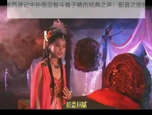 揭秘86版西游记中孙悟空智斗蝎子精的经典之声：配音之旅探索传奇色彩