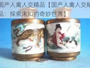 国产人禽人交精品【国产人禽人交精品：探索未知的奇妙世界】