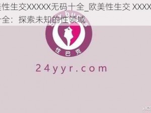 欧美性生交XXXXX无码十全_欧美性生交 XXXXX 无码十全：探索未知的性领域