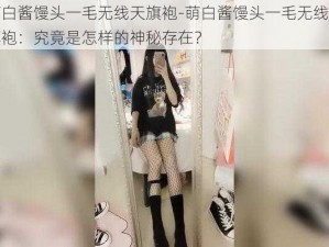 萌白酱馒头一毛无线天旗袍-萌白酱馒头一毛无线天旗袍：究竟是怎样的神秘存在？