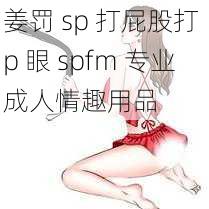 姜罚 sp 打屁股打 p 眼 spfm 专业成人情趣用品