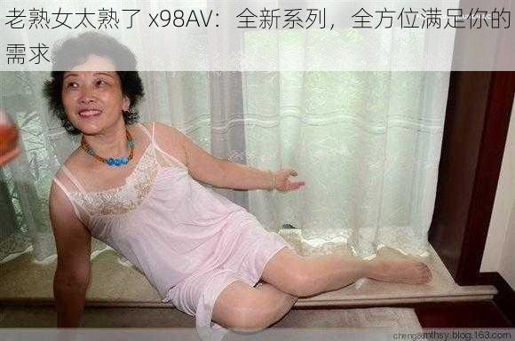 老熟女太熟了 x98AV：全新系列，全方位满足你的需求