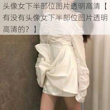 头像女下半部位图片透明高清【有没有头像女下半部位图片透明高清的？】