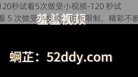 120秒试看5次做受小视频-120 秒试看 5 次做受小视频，时长限制，精彩不断