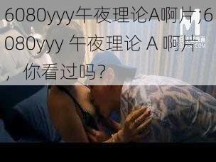 6080yyy午夜理论A啊片;6080yyy 午夜理论 A 啊片，你看过吗？