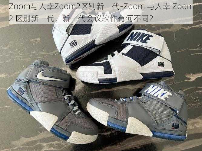 Zoom与人幸Zoom2区别新一代-Zoom 与人幸 Zoom2 区别新一代，新一代会议软件有何不同？