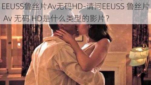 EEUSS鲁丝片Av无码HD-请问EEUSS 鲁丝片 Av 无码 HD是什么类型的影片？