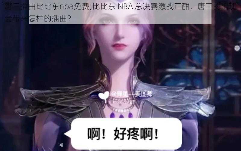 唐三插曲比比东nba免费;比比东 NBA 总决赛激战正酣，唐三的出现会带来怎样的插曲？