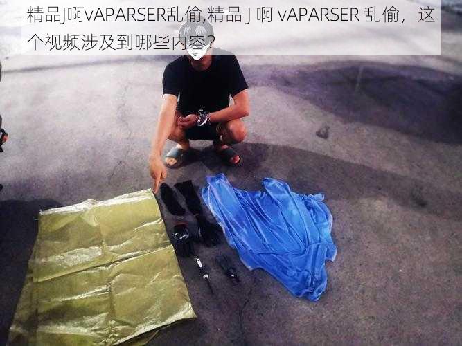 精品J啊vAPARSER乱偷,精品 J 啊 vAPARSER 乱偷，这个视频涉及到哪些内容？