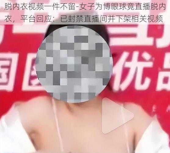 脱内衣视频一件不留-女子为博眼球竟直播脱内衣，平台回应：已封禁直播间并下架相关视频