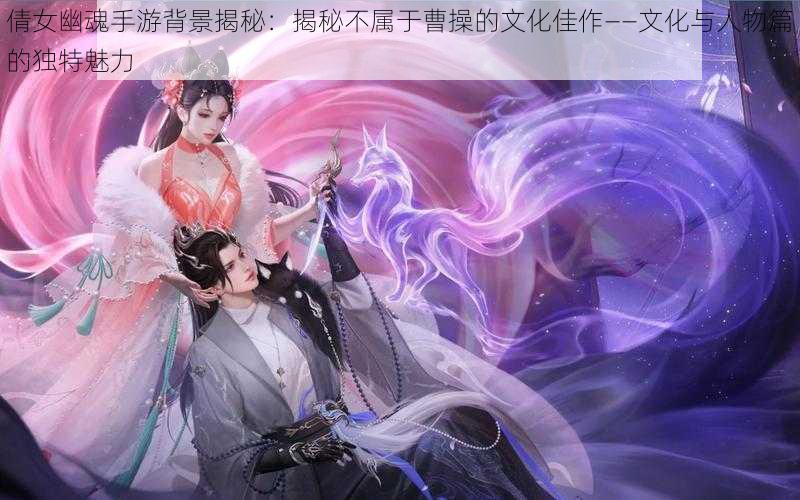 倩女幽魂手游背景揭秘：揭秘不属于曹操的文化佳作——文化与人物篇的独特魅力