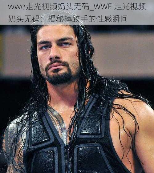 wwe走光视频奶头无码_WWE 走光视频奶头无码：揭秘摔跤手的性感瞬间