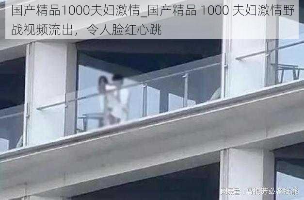 国产精品1000夫妇激情_国产精品 1000 夫妇激情野战视频流出，令人脸红心跳