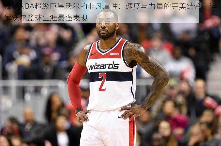 揭秘NBA超级巨星沃尔的非凡属性：速度与力量的完美结合，详解沃尔篮球生涯最强表现